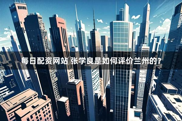 每日配资网站 张学良是如何评价兰州的？