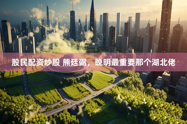 股民配资炒股 熊廷弼，晚明最重要那个湖北佬