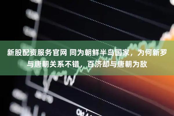 新股配资服务官网 同为朝鲜半岛国家，为何新罗与唐朝关系不错，百济却与唐朝为敌