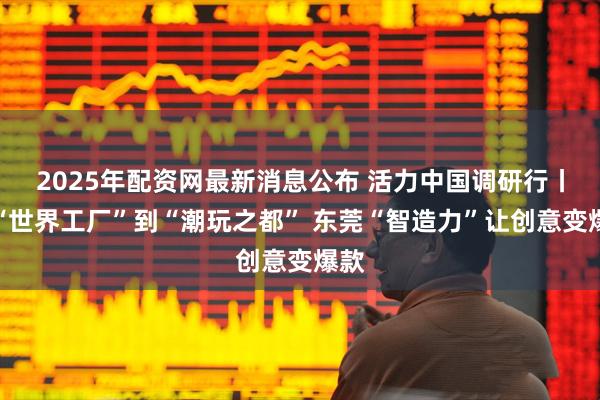 2025年配资网最新消息公布 活力中国调研行丨从“世界工厂”到“潮玩之都” 东莞“智造力”让创意变爆款