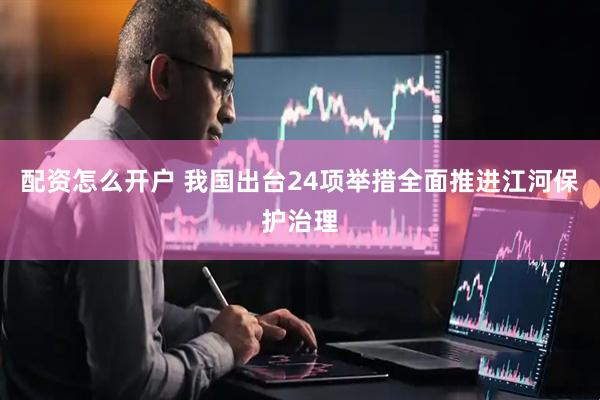 配资怎么开户 我国出台24项举措全面推进江河保护治理