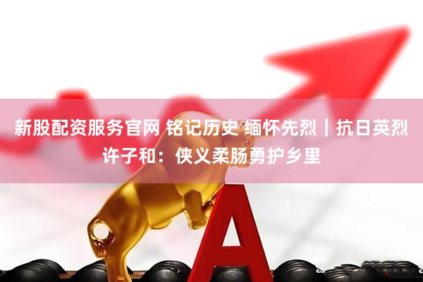 新股配资服务官网 铭记历史 缅怀先烈｜抗日英烈许子和：侠义柔肠勇护乡里