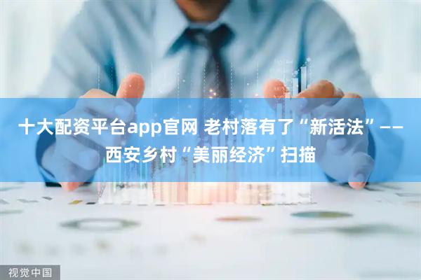 十大配资平台app官网 老村落有了“新活法”——西安乡村“美丽经济”扫描