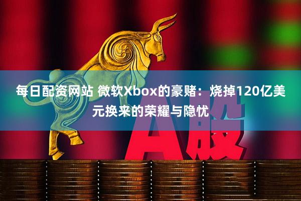 每日配资网站 微软Xbox的豪赌：烧掉120亿美元换来的荣耀与隐忧