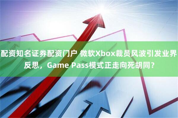 配资知名证券配资门户 微软Xbox裁员风波引发业界反思，Game Pass模式正走向死胡同？