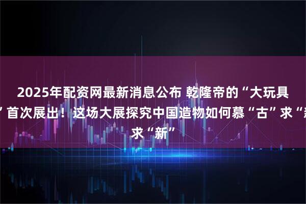 2025年配资网最新消息公布 乾隆帝的“大玩具箱”首次展出！这场大展探究中国造物如何慕“古”求“新”