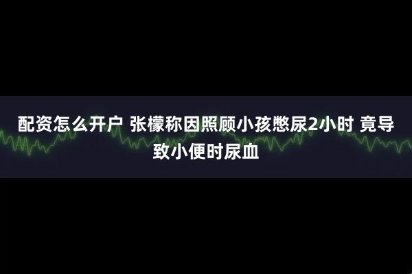 配资怎么开户 张檬称因照顾小孩憋尿2小时 竟导致小便时尿血