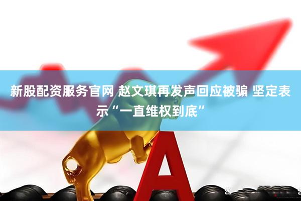 新股配资服务官网 赵文琪再发声回应被骗 坚定表示“一直维权到底”