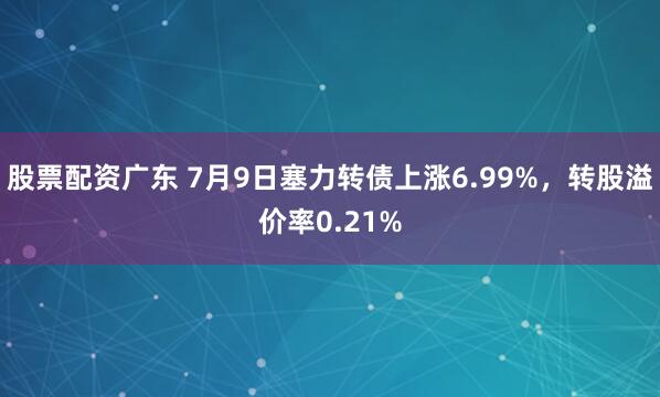 股票配资广东 7月9日塞力转债上涨6.99%，转股溢价率0.21%