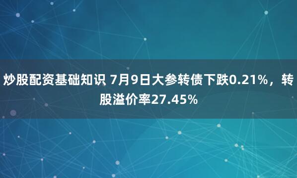 炒股配资基础知识 7月9日大参转债下跌0.21%，转股溢价率27.45%