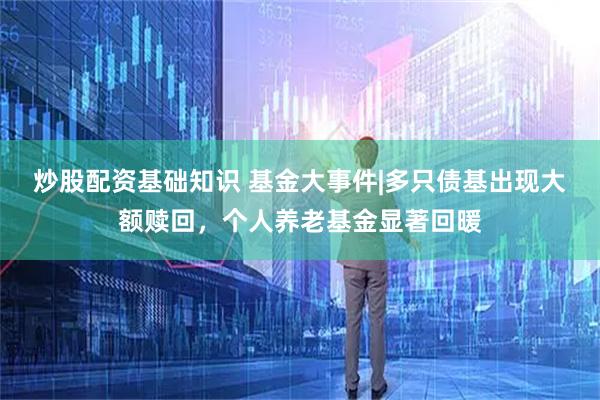 炒股配资基础知识 基金大事件|多只债基出现大额赎回，个人养老基金显著回暖