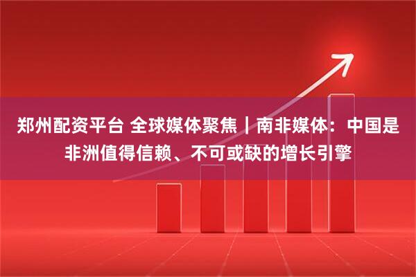郑州配资平台 全球媒体聚焦｜南非媒体：中国是非洲值得信赖、不可或缺的增长引擎