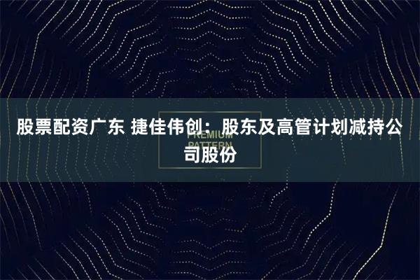 股票配资广东 捷佳伟创：股东及高管计划减持公司股份
