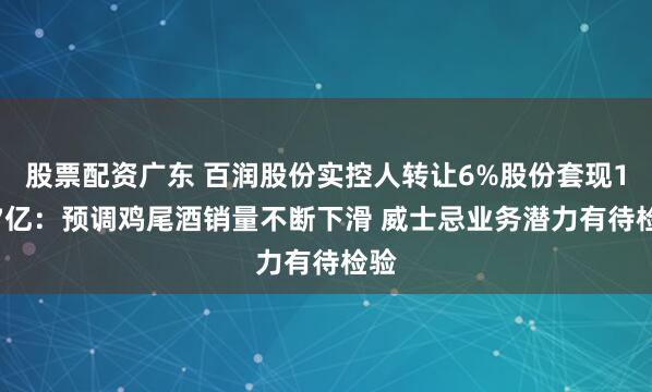 股票配资广东 百润股份实控人转让6%股份套现14.7亿：预调鸡尾酒销量不断下滑 威士忌业务潜力有待检验