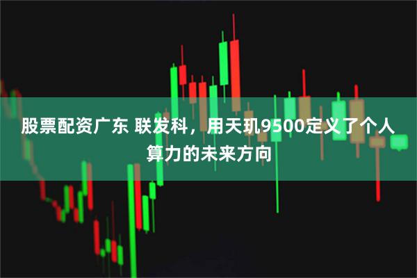股票配资广东 联发科，用天玑9500定义了个人算力的未来方向
