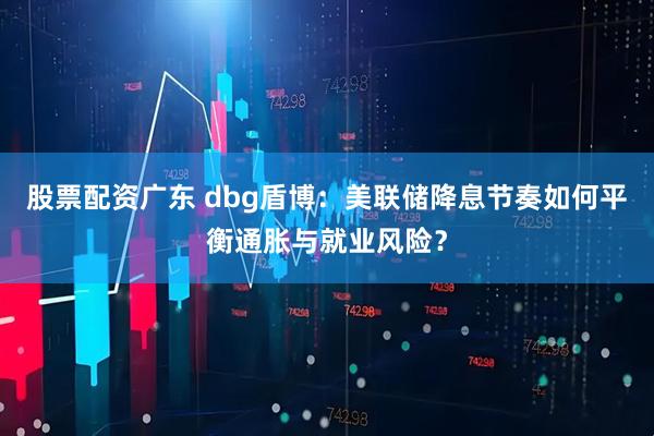 股票配资广东 dbg盾博：美联储降息节奏如何平衡通胀与就业风险？