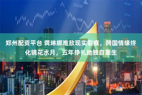 郑州配资平台 龚琳娜难敌现实裂痕，跨国情缘终化镜花水月，五年挣扎她独自重生