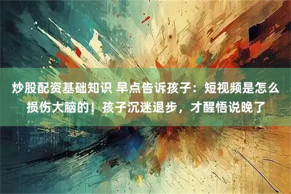 炒股配资基础知识 早点告诉孩子：短视频是怎么损伤大脑的！孩子沉迷退步，才醒悟说晚了