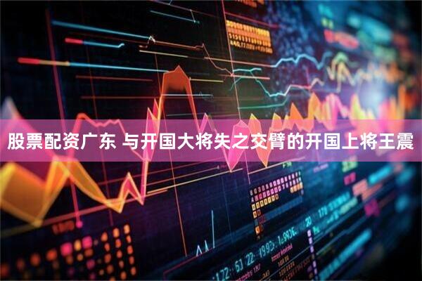 股票配资广东 与开国大将失之交臂的开国上将王震