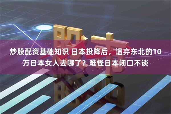 炒股配资基础知识 日本投降后，遗弃东北的10万日本女人去哪了？难怪日本闭口不谈