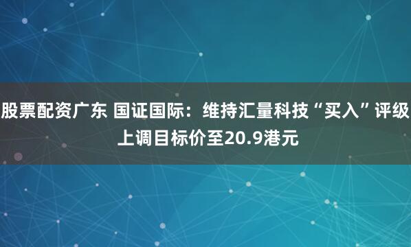 股票配资广东 国证国际：维持汇量科技“买入”评级 上调目标价至20.9港元