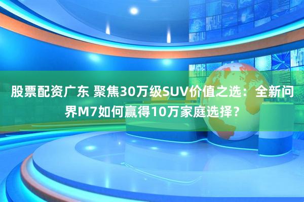 股票配资广东 聚焦30万级SUV价值之选：全新问界M7如何赢得10万家庭选择？