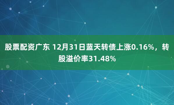股票配资广东 12月31日蓝天转债上涨0.16%，转股溢价率31.48%