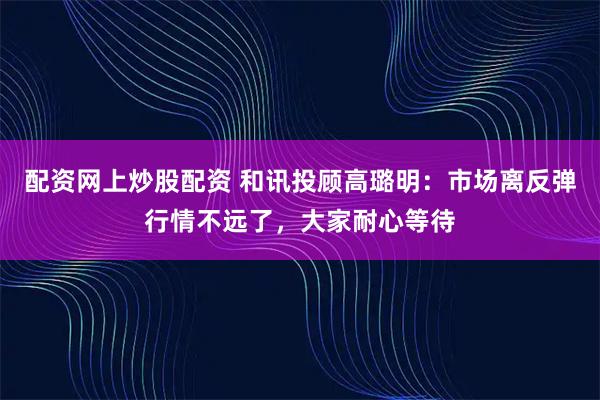 配资网上炒股配资 和讯投顾高璐明：市场离反弹行情不远了，大家耐心等待