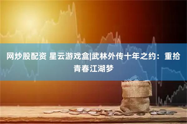 网炒股配资 星云游戏盒|武林外传十年之约：重拾青春江湖梦